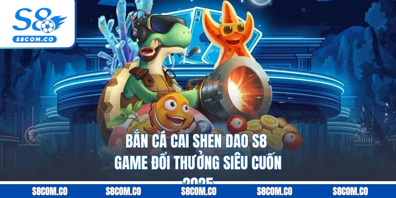 Bắn Cá Cai Shen Dao S8 - Game Đổi Thưởng Siêu Cuốn 2025